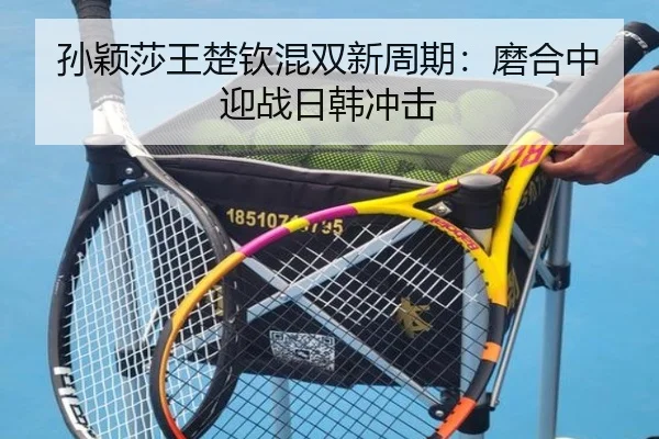 孙颖莎王楚钦混双新周期：磨合中迎战日韩冲击