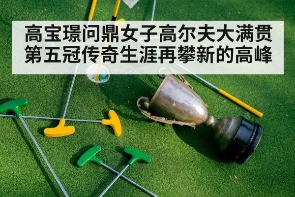 高宝璟问鼎女子高尔夫大满贯第五冠传奇生涯再攀新的高峰