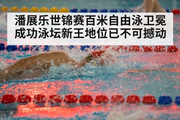 潘展乐世锦赛百米自由泳卫冕成功泳坛新王地位已不可撼动